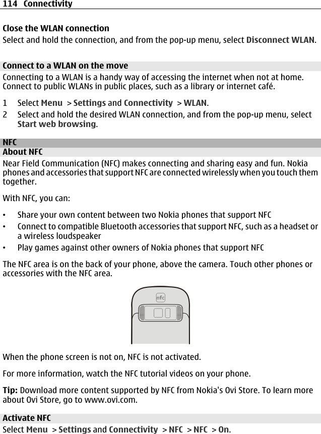 Close the WLAN connectionSelect and hold the connection, and from the pop-up menu, select Disconnect WLAN.Connect to a WLAN on the moveConnecting to a WLAN is a handy way of accessing the internet when not at home.Connect to public WLANs in public places, such as a library or internet café.1 Select Menu &gt; Settings and Connectivity &gt; WLAN.2 Select and hold the desired WLAN connection, and from the pop-up menu, selectStart web browsing.NFCAbout NFCNear Field Communication (NFC) makes connecting and sharing easy and fun. Nokiaphones and accessories that support NFC are connected wirelessly when you touch themtogether.With NFC, you can:•Share your own content between two Nokia phones that support NFC•Connect to compatible Bluetooth accessories that support NFC, such as a headset ora wireless loudspeaker•Play games against other owners of Nokia phones that support NFCThe NFC area is on the back of your phone, above the camera. Touch other phones oraccessories with the NFC area.When the phone screen is not on, NFC is not activated.For more information, watch the NFC tutorial videos on your phone.Tip: Download more content supported by NFC from Nokia&apos;s Ovi Store. To learn moreabout Ovi Store, go to www.ovi.com.Activate NFCSelect Menu &gt; Settings and Connectivity &gt; NFC &gt; NFC &gt; On.114 Connectivity