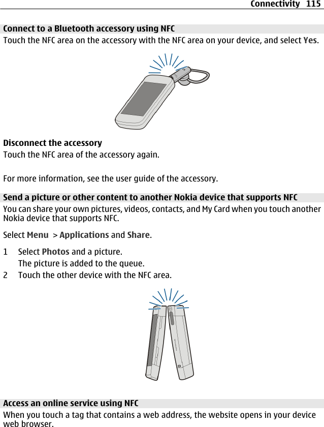 Connect to a Bluetooth accessory using NFCTouch the NFC area on the accessory with the NFC area on your device, and select Yes.Disconnect the accessoryTouch the NFC area of the accessory again.For more information, see the user guide of the accessory.Send a picture or other content to another Nokia device that supports NFCYou can share your own pictures, videos, contacts, and My Card when you touch anotherNokia device that supports NFC.Select Menu &gt; Applications and Share.1 Select Photos and a picture.The picture is added to the queue.2 Touch the other device with the NFC area.Access an online service using NFCWhen you touch a tag that contains a web address, the website opens in your deviceweb browser.Connectivity 115