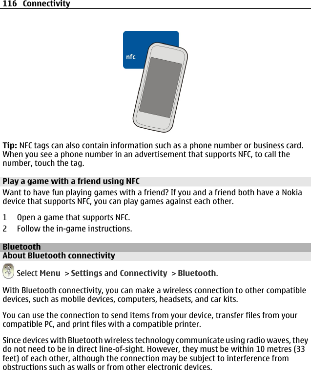 Tip: NFC tags can also contain information such as a phone number or business card.When you see a phone number in an advertisement that supports NFC, to call thenumber, touch the tag.Play a game with a friend using NFCWant to have fun playing games with a friend? If you and a friend both have a Nokiadevice that supports NFC, you can play games against each other.1 Open a game that supports NFC.2 Follow the in-game instructions.BluetoothAbout Bluetooth connectivity Select Menu &gt; Settings and Connectivity &gt; Bluetooth.With Bluetooth connectivity, you can make a wireless connection to other compatibledevices, such as mobile devices, computers, headsets, and car kits.You can use the connection to send items from your device, transfer files from yourcompatible PC, and print files with a compatible printer.Since devices with Bluetooth wireless technology communicate using radio waves, theydo not need to be in direct line-of-sight. However, they must be within 10 metres (33feet) of each other, although the connection may be subject to interference fromobstructions such as walls or from other electronic devices.116 Connectivity