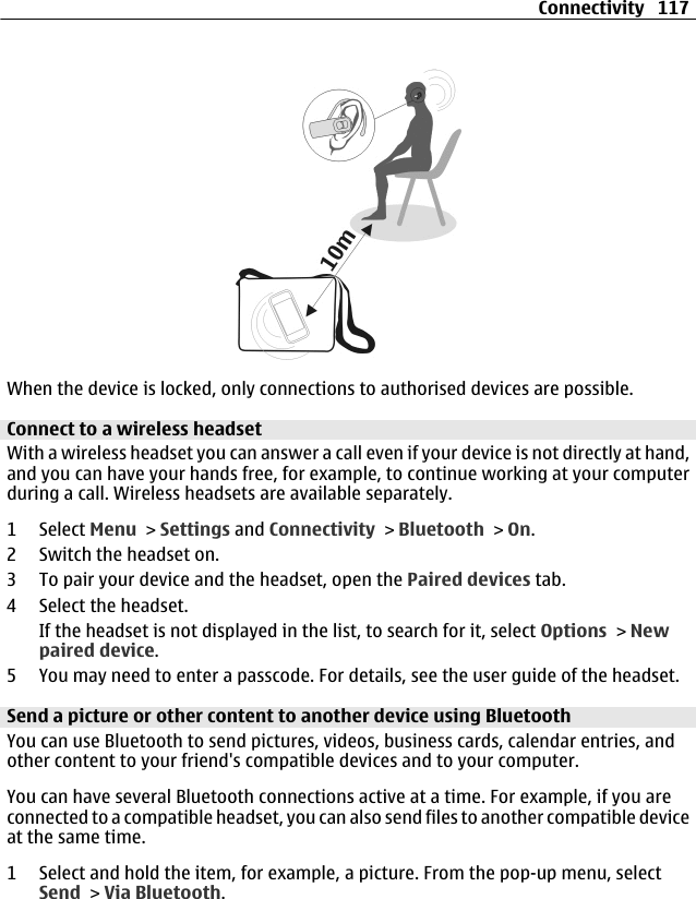 When the device is locked, only connections to authorised devices are possible.Connect to a wireless headsetWith a wireless headset you can answer a call even if your device is not directly at hand,and you can have your hands free, for example, to continue working at your computerduring a call. Wireless headsets are available separately.1 Select Menu &gt; Settings and Connectivity &gt; Bluetooth &gt; On.2 Switch the headset on.3 To pair your device and the headset, open the Paired devices tab.4 Select the headset.If the headset is not displayed in the list, to search for it, select Options &gt; Newpaired device.5 You may need to enter a passcode. For details, see the user guide of the headset.Send a picture or other content to another device using BluetoothYou can use Bluetooth to send pictures, videos, business cards, calendar entries, andother content to your friend&apos;s compatible devices and to your computer.You can have several Bluetooth connections active at a time. For example, if you areconnected to a compatible headset, you can also send files to another compatible deviceat the same time.1 Select and hold the item, for example, a picture. From the pop-up menu, selectSend &gt; Via Bluetooth.Connectivity 117