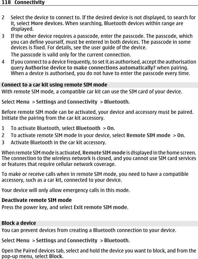 2 Select the device to connect to. If the desired device is not displayed, to search forit, select More devices. When searching, Bluetooth devices within range aredisplayed.3 If the other device requires a passcode, enter the passcode. The passcode, whichyou can define yourself, must be entered in both devices. The passcode in somedevices is fixed. For details, see the user guide of the device.The passcode is valid only for the current connection.4 If you connect to a device frequently, to set it as authorised, accept the authorisationquery Authorise device to make connections automatically? when pairing.When a device is authorised, you do not have to enter the passcode every time.Connect to a car kit using remote SIM modeWith remote SIM mode, a compatible car kit can use the SIM card of your device.Select Menu &gt; Settings and Connectivity &gt; Bluetooth.Before remote SIM mode can be activated, your device and accessory must be paired.Initiate the pairing from the car kit accessory.1 To activate Bluetooth, select Bluetooth &gt; On.2 To activate remote SIM mode in your device, select Remote SIM mode &gt; On.3 Activate Bluetooth in the car kit accessory.When remote SIM mode is activated, Remote SIM mode is displayed in the home screen.The connection to the wireless network is closed, and you cannot use SIM card servicesor features that require cellular network coverage.To make or receive calls when in remote SIM mode, you need to have a compatibleaccessory, such as a car kit, connected to your device.Your device will only allow emergency calls in this mode.Deactivate remote SIM modePress the power key, and select Exit remote SIM mode.Block a deviceYou can prevent devices from creating a Bluetooth connection to your device.Select Menu &gt; Settings and Connectivity &gt; Bluetooth.Open the Paired devices tab, select and hold the device you want to block, and from thepop-up menu, select Block.118 Connectivity