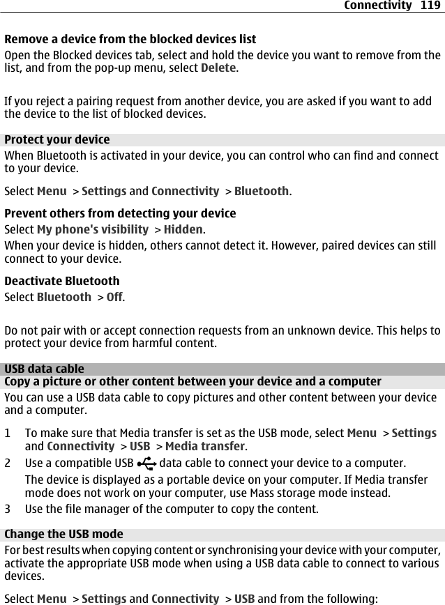 Remove a device from the blocked devices listOpen the Blocked devices tab, select and hold the device you want to remove from thelist, and from the pop-up menu, select Delete.If you reject a pairing request from another device, you are asked if you want to addthe device to the list of blocked devices.Protect your deviceWhen Bluetooth is activated in your device, you can control who can find and connectto your device.Select Menu &gt; Settings and Connectivity &gt; Bluetooth.Prevent others from detecting your deviceSelect My phone&apos;s visibility &gt; Hidden.When your device is hidden, others cannot detect it. However, paired devices can stillconnect to your device.Deactivate BluetoothSelect Bluetooth &gt; Off.Do not pair with or accept connection requests from an unknown device. This helps toprotect your device from harmful content.USB data cableCopy a picture or other content between your device and a computerYou can use a USB data cable to copy pictures and other content between your deviceand a computer.1 To make sure that Media transfer is set as the USB mode, select Menu &gt; Settingsand Connectivity &gt; USB &gt; Media transfer.2Use a compatible USB   data cable to connect your device to a computer.The device is displayed as a portable device on your computer. If Media transfermode does not work on your computer, use Mass storage mode instead.3 Use the file manager of the computer to copy the content.Change the USB modeFor best results when copying content or synchronising your device with your computer,activate the appropriate USB mode when using a USB data cable to connect to variousdevices.Select Menu &gt; Settings and Connectivity &gt; USB and from the following:Connectivity 119