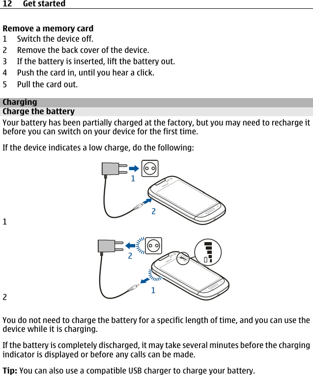 Remove a memory card1 Switch the device off.2 Remove the back cover of the device.3 If the battery is inserted, lift the battery out.4 Push the card in, until you hear a click.5 Pull the card out.ChargingCharge the batteryYour battery has been partially charged at the factory, but you may need to recharge itbefore you can switch on your device for the first time.If the device indicates a low charge, do the following:12You do not need to charge the battery for a specific length of time, and you can use thedevice while it is charging.If the battery is completely discharged, it may take several minutes before the chargingindicator is displayed or before any calls can be made.Tip: You can also use a compatible USB charger to charge your battery.12 Get started