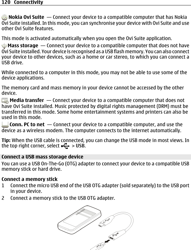  Nokia Ovi Suite  — Connect your device to a compatible computer that has NokiaOvi Suite installed. In this mode, you can synchronise your device with Ovi Suite and useother Ovi Suite features.This mode is activated automatically when you open the Ovi Suite application. Mass storage  — Connect your device to a compatible computer that does not haveOvi Suite installed. Your device is recognised as a USB flash memory. You can also connectyour device to other devices, such as a home or car stereo, to which you can connect aUSB drive.While connected to a computer in this mode, you may not be able to use some of thedevice applications.The memory card and mass memory in your device cannot be accessed by the otherdevice. Media transfer  — Connect your device to a compatible computer that does nothave Ovi Suite installed. Music protected by digital rights management (DRM) must betransferred in this mode. Some home entertainment systems and printers can also beused in this mode. Conn. PC to net  — Connect your device to a compatible computer, and use thedevice as a wireless modem. The computer connects to the internet automatically.Tip: When the USB cable is connected, you can change the USB mode in most views. Inthe top right corner, select   &gt; USB.Connect a USB mass storage deviceYou can use a USB On-The-Go (OTG) adapter to connect your device to a compatible USBmemory stick or hard drive.Connect a memory stick1 Connect the micro USB end of the USB OTG adapter (sold separately) to the USB portin your device.2 Connect a memory stick to the USB OTG adapter.120 Connectivity