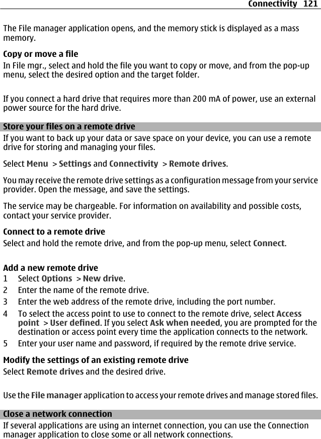 The File manager application opens, and the memory stick is displayed as a massmemory.Copy or move a fileIn File mgr., select and hold the file you want to copy or move, and from the pop-upmenu, select the desired option and the target folder.If you connect a hard drive that requires more than 200 mA of power, use an externalpower source for the hard drive.Store your files on a remote driveIf you want to back up your data or save space on your device, you can use a remotedrive for storing and managing your files.Select Menu &gt; Settings and Connectivity &gt; Remote drives.You may receive the remote drive settings as a configuration message from your serviceprovider. Open the message, and save the settings.The service may be chargeable. For information on availability and possible costs,contact your service provider.Connect to a remote driveSelect and hold the remote drive, and from the pop-up menu, select Connect.Add a new remote drive1 Select Options &gt; New drive.2 Enter the name of the remote drive.3 Enter the web address of the remote drive, including the port number.4 To select the access point to use to connect to the remote drive, select Accesspoint &gt; User defined. If you select Ask when needed, you are prompted for thedestination or access point every time the application connects to the network.5 Enter your user name and password, if required by the remote drive service.Modify the settings of an existing remote driveSelect Remote drives and the desired drive.Use the File manager application to access your remote drives and manage stored files.Close a network connectionIf several applications are using an internet connection, you can use the Connectionmanager application to close some or all network connections.Connectivity 121