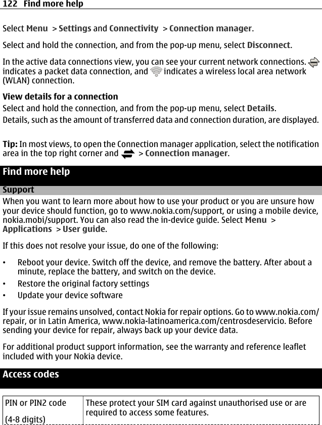 Select Menu &gt; Settings and Connectivity &gt; Connection manager.Select and hold the connection, and from the pop-up menu, select Disconnect.In the active data connections view, you can see your current network connections. indicates a packet data connection, and   indicates a wireless local area network(WLAN) connection.View details for a connectionSelect and hold the connection, and from the pop-up menu, select Details.Details, such as the amount of transferred data and connection duration, are displayed.Tip: In most views, to open the Connection manager application, select the notificationarea in the top right corner and   &gt; Connection manager.Find more helpSupportWhen you want to learn more about how to use your product or you are unsure howyour device should function, go to www.nokia.com/support, or using a mobile device,nokia.mobi/support. You can also read the in-device guide. Select Menu &gt;Applications &gt; User guide.If this does not resolve your issue, do one of the following:•Reboot your device. Switch off the device, and remove the battery. After about aminute, replace the battery, and switch on the device.•Restore the original factory settings•Update your device softwareIf your issue remains unsolved, contact Nokia for repair options. Go to www.nokia.com/repair, or in Latin America, www.nokia-latinoamerica.com/centrosdeservicio. Beforesending your device for repair, always back up your device data.For additional product support information, see the warranty and reference leafletincluded with your Nokia device.Access codesPIN or PIN2 code(4-8 digits)These protect your SIM card against unauthorised use or arerequired to access some features.122 Find more help