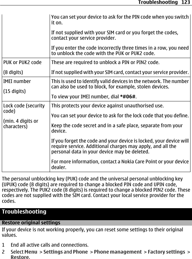 You can set your device to ask for the PIN code when you switchit on.If not supplied with your SIM card or you forget the codes,contact your service provider.If you enter the code incorrectly three times in a row, you needto unblock the code with the PUK or PUK2 code.PUK or PUK2 code(8 digits)These are required to unblock a PIN or PIN2 code.If not supplied with your SIM card, contact your service provider.IMEI number(15 digits)This is used to identify valid devices in the network. The numbercan also be used to block, for example, stolen devices.To view your IMEI number, dial *#06#.Lock code (securitycode)(min. 4 digits orcharacters)This protects your device against unauthorised use.You can set your device to ask for the lock code that you define.Keep the code secret and in a safe place, separate from yourdevice.If you forget the code and your device is locked, your device willrequire service. Additional charges may apply, and all thepersonal data in your device may be deleted.For more information, contact a Nokia Care Point or your devicedealer.The personal unblocking key (PUK) code and the universal personal unblocking key(UPUK) code (8 digits) are required to change a blocked PIN code and UPIN code,respectively. The PUK2 code (8 digits) is required to change a blocked PIN2 code. Thesecodes are not supplied with the SIM card. Contact your local service provider for thecodes.TroubleshootingRestore original settingsIf your device is not working properly, you can reset some settings to their originalvalues.1 End all active calls and connections.2 Select Menu &gt; Settings and Phone &gt; Phone management &gt; Factory settings &gt;Restore.Troubleshooting 123