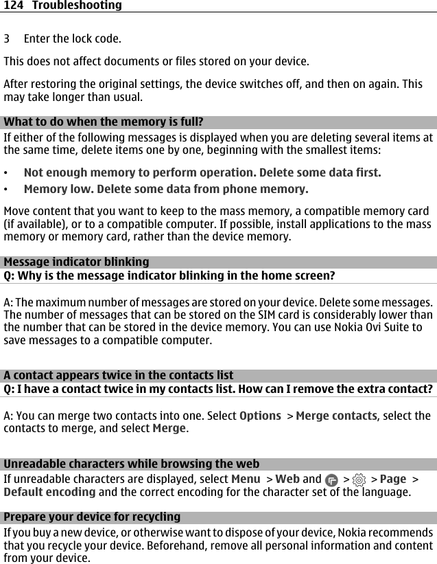 3 Enter the lock code.This does not affect documents or files stored on your device.After restoring the original settings, the device switches off, and then on again. Thismay take longer than usual.What to do when the memory is full?If either of the following messages is displayed when you are deleting several items atthe same time, delete items one by one, beginning with the smallest items:•Not enough memory to perform operation. Delete some data first.•Memory low. Delete some data from phone memory.Move content that you want to keep to the mass memory, a compatible memory card(if available), or to a compatible computer. If possible, install applications to the massmemory or memory card, rather than the device memory.Message indicator blinkingQ: Why is the message indicator blinking in the home screen?A: The maximum number of messages are stored on your device. Delete some messages.The number of messages that can be stored on the SIM card is considerably lower thanthe number that can be stored in the device memory. You can use Nokia Ovi Suite tosave messages to a compatible computer.A contact appears twice in the contacts listQ: I have a contact twice in my contacts list. How can I remove the extra contact?A: You can merge two contacts into one. Select Options &gt; Merge contacts, select thecontacts to merge, and select Merge.Unreadable characters while browsing the webIf unreadable characters are displayed, select Menu &gt; Web and   &gt;   &gt; Page &gt;Default encoding and the correct encoding for the character set of the language.Prepare your device for recyclingIf you buy a new device, or otherwise want to dispose of your device, Nokia recommendsthat you recycle your device. Beforehand, remove all personal information and contentfrom your device.124 Troubleshooting