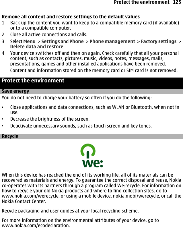 Remove all content and restore settings to the default values1 Back up the content you want to keep to a compatible memory card (if available)or to a compatible computer.2 Close all active connections and calls.3 Select Menu &gt; Settings and Phone &gt; Phone management &gt; Factory settings &gt;Delete data and restore.4 Your device switches off and then on again. Check carefully that all your personalcontent, such as contacts, pictures, music, videos, notes, messages, mails,presentations, games and other installed applications have been removed.Content and information stored on the memory card or SIM card is not removed.Protect the environmentSave energyYou do not need to charge your battery so often if you do the following:•Close applications and data connections, such as WLAN or Bluetooth, when not inuse.•Decrease the brightness of the screen.•Deactivate unnecessary sounds, such as touch screen and key tones.RecycleWhen this device has reached the end of its working life, all of its materials can berecovered as materials and energy. To guarantee the correct disposal and reuse, Nokiaco-operates with its partners through a program called We:recycle. For information onhow to recycle your old Nokia products and where to find collection sites, go towww.nokia.com/werecycle, or using a mobile device, nokia.mobi/werecycle, or call theNokia Contact Center.Recycle packaging and user guides at your local recycling scheme.For more information on the environmental attributes of your device, go towww.nokia.com/ecodeclaration.Protect the environment 125