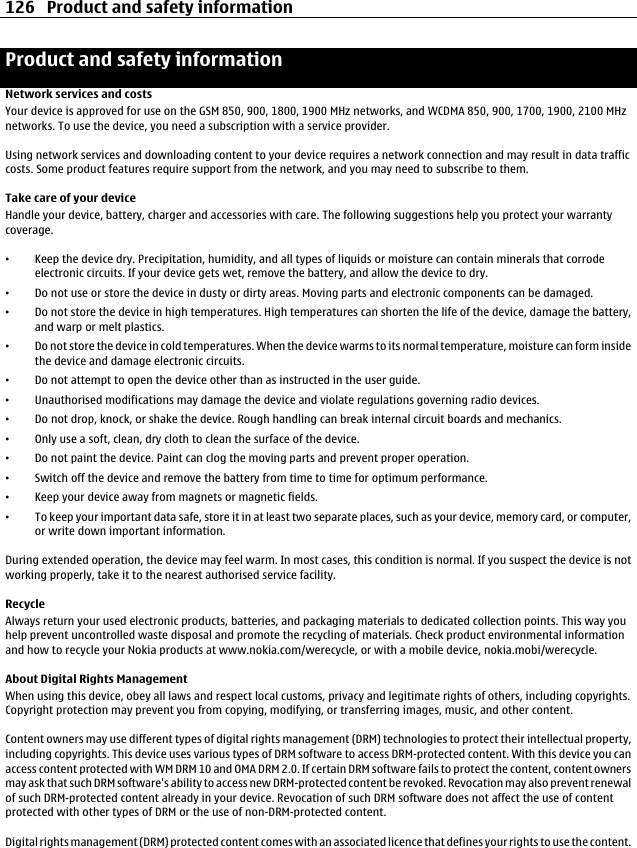 Product and safety informationNetwork services and costsYour device is approved for use on the GSM 850, 900, 1800, 1900 MHz networks, and WCDMA 850, 900, 1700, 1900, 2100 MHznetworks. To use the device, you need a subscription with a service provider.Using network services and downloading content to your device requires a network connection and may result in data trafficcosts. Some product features require support from the network, and you may need to subscribe to them.Take care of your deviceHandle your device, battery, charger and accessories with care. The following suggestions help you protect your warrantycoverage.•Keep the device dry. Precipitation, humidity, and all types of liquids or moisture can contain minerals that corrodeelectronic circuits. If your device gets wet, remove the battery, and allow the device to dry.•Do not use or store the device in dusty or dirty areas. Moving parts and electronic components can be damaged.•Do not store the device in high temperatures. High temperatures can shorten the life of the device, damage the battery,and warp or melt plastics.•Do not store the device in cold temperatures. When the device warms to its normal temperature, moisture can form insidethe device and damage electronic circuits.•Do not attempt to open the device other than as instructed in the user guide.•Unauthorised modifications may damage the device and violate regulations governing radio devices.•Do not drop, knock, or shake the device. Rough handling can break internal circuit boards and mechanics.•Only use a soft, clean, dry cloth to clean the surface of the device.•Do not paint the device. Paint can clog the moving parts and prevent proper operation.•Switch off the device and remove the battery from time to time for optimum performance.•Keep your device away from magnets or magnetic fields.•To keep your important data safe, store it in at least two separate places, such as your device, memory card, or computer,or write down important information.During extended operation, the device may feel warm. In most cases, this condition is normal. If you suspect the device is notworking properly, take it to the nearest authorised service facility.RecycleAlways return your used electronic products, batteries, and packaging materials to dedicated collection points. This way youhelp prevent uncontrolled waste disposal and promote the recycling of materials. Check product environmental informationand how to recycle your Nokia products at www.nokia.com/werecycle, or with a mobile device, nokia.mobi/werecycle.About Digital Rights ManagementWhen using this device, obey all laws and respect local customs, privacy and legitimate rights of others, including copyrights.Copyright protection may prevent you from copying, modifying, or transferring images, music, and other content.Content owners may use different types of digital rights management (DRM) technologies to protect their intellectual property,including copyrights. This device uses various types of DRM software to access DRM-protected content. With this device you canaccess content protected with WM DRM 10 and OMA DRM 2.0. If certain DRM software fails to protect the content, content ownersmay ask that such DRM software&apos;s ability to access new DRM-protected content be revoked. Revocation may also prevent renewalof such DRM-protected content already in your device. Revocation of such DRM software does not affect the use of contentprotected with other types of DRM or the use of non-DRM-protected content.Digital rights management (DRM) protected content comes with an associated licence that defines your rights to use the content.126 Product and safety information