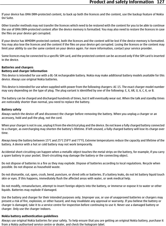 If your device has OMA DRM-protected content, to back up both the licences and the content, use the backup feature of NokiaOvi Suite.Other transfer methods may not transfer the licences which need to be restored with the content for you to be able to continuethe use of OMA DRM-protected content after the device memory is formatted. You may also need to restore the licences in casethe files on your device get corrupted.If your device has WMDRM-protected content, both the licences and the content will be lost if the device memory is formatted.You may also lose the licences and the content if the files on your device get corrupted. Losing the licences or the content maylimit your ability to use the same content on your device again. For more information, contact your service provider.Some licences may be connected to a specific SIM card, and the protected content can be accessed only if the SIM card is insertedin the device.Batteries and chargersBattery and charger informationThis device is intended for use with a BL-5K rechargeable battery. Nokia may make additional battery models available for thisdevice. Always use original Nokia batteries.This device is intended for use when supplied with power from the following chargers: AC-15. The exact charger model numbermay vary depending on the type of plug. The plug variant is identified by one of the following: E, X, AR, U, A, C, K, or B.The battery can be charged and discharged hundreds of times, but it will eventually wear out. When the talk and standby timesare noticeably shorter than normal, you need to replace the battery.Battery safetyAlways switch the device off and disconnect the charger before removing the battery. When you unplug a charger or anaccessory, hold and pull the plug, not the cord.When your charger is not in use, unplug it from the electrical plug and the device. Do not leave a fully charged battery connectedto a charger, as overcharging may shorten the battery’s lifetime. If left unused, a fully charged battery will lose its charge overtime.Always keep the battery between 15°C and 25°C (59°F and 77°F). Extreme temperatures reduce the capacity and lifetime of thebattery. A device with a hot or cold battery may not work temporarily.Accidental short-circuiting can happen when a metallic object touches the metal strips on the battery, for example, if you carrya spare battery in your pocket. Short-circuiting may damage the battery or the connecting object.Do not dispose of batteries in a fire as they may explode. Dispose of batteries according to local regulations. Recycle whenpossible. Do not dispose as household waste.Do not dismantle, cut, open, crush, bend, puncture, or shred cells or batteries. If a battery leaks, do not let battery liquid touchskin or eyes. If this happens, immediately flush the affected areas with water, or seek medical help.Do not modify, remanufacture, attempt to insert foreign objects into the battery, or immerse or expose it to water or otherliquids. Batteries may explode if damaged.Use the battery and charger for their intended purposes only. Improper use, or use of unapproved batteries or chargers maypresent a risk of fire, explosion, or other hazard, and may invalidate any approval or warranty. If you believe the battery orcharger is damaged, take it to a service centre for inspection before continuing to use it. Never use a damaged battery orcharger. Only use the charger indoors.Nokia battery authentication guidelinesAlways use original Nokia batteries for your safety. To help ensure that you are getting an original Nokia battery, purchase itfrom a Nokia authorised service centre or dealer, and check the hologram label.Product and safety information 127