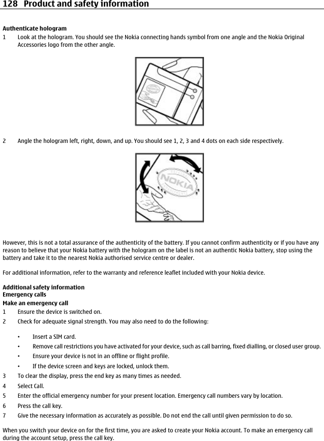Authenticate hologram1 Look at the hologram. You should see the Nokia connecting hands symbol from one angle and the Nokia OriginalAccessories logo from the other angle.2 Angle the hologram left, right, down, and up. You should see 1, 2, 3 and 4 dots on each side respectively.However, this is not a total assurance of the authenticity of the battery. If you cannot confirm authenticity or if you have anyreason to believe that your Nokia battery with the hologram on the label is not an authentic Nokia battery, stop using thebattery and take it to the nearest Nokia authorised service centre or dealer.For additional information, refer to the warranty and reference leaflet included with your Nokia device.Additional safety informationEmergency callsMake an emergency call1 Ensure the device is switched on.2 Check for adequate signal strength. You may also need to do the following:•Insert a SIM card.•Remove call restrictions you have activated for your device, such as call barring, fixed dialling, or closed user group.•Ensure your device is not in an offline or flight profile.•If the device screen and keys are locked, unlock them.3 To clear the display, press the end key as many times as needed.4Select Call.5 Enter the official emergency number for your present location. Emergency call numbers vary by location.6Press the call key.7 Give the necessary information as accurately as possible. Do not end the call until given permission to do so.When you switch your device on for the first time, you are asked to create your Nokia account. To make an emergency callduring the account setup, press the call key.128 Product and safety information
