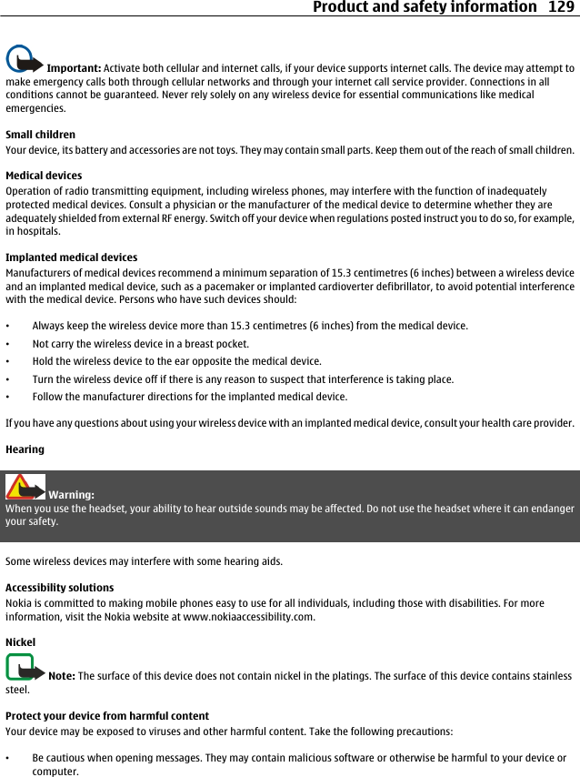 Important: Activate both cellular and internet calls, if your device supports internet calls. The device may attempt tomake emergency calls both through cellular networks and through your internet call service provider. Connections in allconditions cannot be guaranteed. Never rely solely on any wireless device for essential communications like medicalemergencies.Small childrenYour device, its battery and accessories are not toys. They may contain small parts. Keep them out of the reach of small children.Medical devicesOperation of radio transmitting equipment, including wireless phones, may interfere with the function of inadequatelyprotected medical devices. Consult a physician or the manufacturer of the medical device to determine whether they areadequately shielded from external RF energy. Switch off your device when regulations posted instruct you to do so, for example,in hospitals.Implanted medical devicesManufacturers of medical devices recommend a minimum separation of 15.3 centimetres (6 inches) between a wireless deviceand an implanted medical device, such as a pacemaker or implanted cardioverter defibrillator, to avoid potential interferencewith the medical device. Persons who have such devices should:•Always keep the wireless device more than 15.3 centimetres (6 inches) from the medical device.•Not carry the wireless device in a breast pocket.•Hold the wireless device to the ear opposite the medical device.•Turn the wireless device off if there is any reason to suspect that interference is taking place.•Follow the manufacturer directions for the implanted medical device.If you have any questions about using your wireless device with an implanted medical device, consult your health care provider.HearingWarning:When you use the headset, your ability to hear outside sounds may be affected. Do not use the headset where it can endangeryour safety.Some wireless devices may interfere with some hearing aids.Accessibility solutionsNokia is committed to making mobile phones easy to use for all individuals, including those with disabilities. For moreinformation, visit the Nokia website at www.nokiaaccessibility.com.NickelNote: The surface of this device does not contain nickel in the platings. The surface of this device contains stainlesssteel.Protect your device from harmful contentYour device may be exposed to viruses and other harmful content. Take the following precautions:•Be cautious when opening messages. They may contain malicious software or otherwise be harmful to your device orcomputer.Product and safety information 129