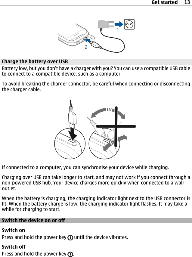 Charge the battery over USBBattery low, but you don&apos;t have a charger with you? You can use a compatible USB cableto connect to a compatible device, such as a computer.To avoid breaking the charger connector, be careful when connecting or disconnectingthe charger cable.If connected to a computer, you can synchronise your device while charging.Charging over USB can take longer to start, and may not work if you connect through anon-powered USB hub. Your device charges more quickly when connected to a walloutlet.When the battery is charging, the charging indicator light next to the USB connector islit. When the battery charge is low, the charging indicator light flashes. It may take awhile for charging to start.Switch the device on or offSwitch onPress and hold the power key   until the device vibrates.Switch offPress and hold the power key  .Get started 13