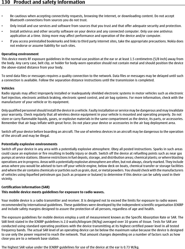 •Be cautious when accepting connectivity requests, browsing the internet, or downloading content. Do not acceptBluetooth connections from sources you do not trust.•Only install and use services and software from sources that you trust and that offer adequate security and protection.•Install antivirus and other security software on your device and any connected computer. Only use one antivirusapplication at a time. Using more may affect performance and operation of the device and/or computer.•If you access preinstalled bookmarks and links to third party internet sites, take the appropriate precautions. Nokia doesnot endorse or assume liability for such sites.Operating environmentThis device meets RF exposure guidelines in the normal use position at the ear or at least 1.5 centimetres (5/8 inch) away fromthe body. Any carry case, belt clip, or holder for body-worn operation should not contain metal and should position the devicethe above-stated distance from your body.To send data files or messages requires a quality connection to the network. Data files or messages may be delayed until sucha connection is available. Follow the separation distance instructions until the transmission is completed.VehiclesRadio signals may affect improperly installed or inadequately shielded electronic systems in motor vehicles such as electronicfuel injection, electronic antilock braking, electronic speed control, and air bag systems. For more information, check with themanufacturer of your vehicle or its equipment.Only qualified personnel should install the device in a vehicle. Faulty installation or service may be dangerous and may invalidateyour warranty. Check regularly that all wireless device equipment in your vehicle is mounted and operating properly. Do notstore or carry flammable liquids, gases, or explosive materials in the same compartment as the device, its parts, or accessories.Remember that air bags inflate with great force. Do not place your device or accessories in the air bag deployment area.Switch off your device before boarding an aircraft. The use of wireless devices in an aircraft may be dangerous to the operationof the aircraft and may be illegal.Potentially explosive environmentsSwitch off your device in any area with a potentially explosive atmosphere. Obey all posted instructions. Sparks in such areascould cause an explosion or fire resulting in bodily injury or death. Switch off the device at refuelling points such as near gaspumps at service stations. Observe restrictions in fuel depots, storage, and distribution areas; chemical plants; or where blastingoperations are in progress. Areas with a potentially explosive atmosphere are often, but not always, clearly marked. They includeareas where you would be advised to turn off your vehicle engine, below deck on boats, chemical transfer or storage facilitiesand where the air contains chemicals or particles such as grain, dust, or metal powders. You should check with the manufacturersof vehicles using liquefied petroleum gas (such as propane or butane) to determine if this device can be safely used in theirvicinity.Certification information (SAR)This mobile device meets guidelines for exposure to radio waves.Your mobile device is a radio transmitter and receiver. It is designed not to exceed the limits for exposure to radio wavesrecommended by international guidelines. These guidelines were developed by the independent scientific organisation ICNIRPand include safety margins designed to assure the protection of all persons, regardless of age and health.The exposure guidelines for mobile devices employ a unit of measurement known as the Specific Absorption Rate or SAR. TheSAR limit stated in the ICNIRP guidelines is 2.0 watts/kilogram (W/kg) averaged over 10 grams of tissue. Tests for SAR areconducted using standard operating positions with the device transmitting at its highest certified power level in all testedfrequency bands. The actual SAR level of an operating device can be below the maximum value because the device is designedto use only the power required to reach the network. That amount changes depending on a number of factors such as howclose you are to a network base station.The highest SAR value under the ICNIRP guidelines for use of the device at the ear is 0.73 W/kg.130 Product and safety information