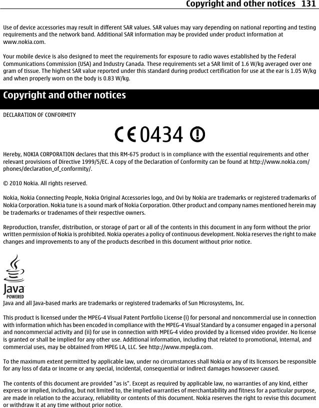 Use of device accessories may result in different SAR values. SAR values may vary depending on national reporting and testingrequirements and the network band. Additional SAR information may be provided under product information atwww.nokia.com.Your mobile device is also designed to meet the requirements for exposure to radio waves established by the FederalCommunications Commission (USA) and Industry Canada. These requirements set a SAR limit of 1.6 W/kg averaged over onegram of tissue. The highest SAR value reported under this standard during product certification for use at the ear is 1.05 W/kgand when properly worn on the body is 0.83 W/kg.Copyright and other noticesDECLARATION OF CONFORMITYHereby, NOKIA CORPORATION declares that this RM-675 product is in compliance with the essential requirements and otherrelevant provisions of Directive 1999/5/EC. A copy of the Declaration of Conformity can be found at http://www.nokia.com/phones/declaration_of_conformity/.© 2010 Nokia. All rights reserved.Nokia, Nokia Connecting People, Nokia Original Accessories logo, and Ovi by Nokia are trademarks or registered trademarks ofNokia Corporation. Nokia tune is a sound mark of Nokia Corporation. Other product and company names mentioned herein maybe trademarks or tradenames of their respective owners.Reproduction, transfer, distribution, or storage of part or all of the contents in this document in any form without the priorwritten permission of Nokia is prohibited. Nokia operates a policy of continuous development. Nokia reserves the right to makechanges and improvements to any of the products described in this document without prior notice.Java and all Java-based marks are trademarks or registered trademarks of Sun Microsystems, Inc.This product is licensed under the MPEG-4 Visual Patent Portfolio License (i) for personal and noncommercial use in connectionwith information which has been encoded in compliance with the MPEG-4 Visual Standard by a consumer engaged in a personaland noncommercial activity and (ii) for use in connection with MPEG-4 video provided by a licensed video provider. No licenseis granted or shall be implied for any other use. Additional information, including that related to promotional, internal, andcommercial uses, may be obtained from MPEG LA, LLC. See http://www.mpegla.com.To the maximum extent permitted by applicable law, under no circumstances shall Nokia or any of its licensors be responsiblefor any loss of data or income or any special, incidental, consequential or indirect damages howsoever caused.The contents of this document are provided &quot;as is&quot;. Except as required by applicable law, no warranties of any kind, eitherexpress or implied, including, but not limited to, the implied warranties of merchantability and fitness for a particular purpose,are made in relation to the accuracy, reliability or contents of this document. Nokia reserves the right to revise this documentor withdraw it at any time without prior notice.Copyright and other notices 131