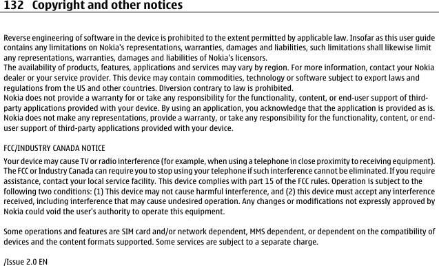 Reverse engineering of software in the device is prohibited to the extent permitted by applicable law. Insofar as this user guidecontains any limitations on Nokia&apos;s representations, warranties, damages and liabilities, such limitations shall likewise limitany representations, warranties, damages and liabilities of Nokia&apos;s licensors.The availability of products, features, applications and services may vary by region. For more information, contact your Nokiadealer or your service provider. This device may contain commodities, technology or software subject to export laws andregulations from the US and other countries. Diversion contrary to law is prohibited.Nokia does not provide a warranty for or take any responsibility for the functionality, content, or end-user support of third-party applications provided with your device. By using an application, you acknowledge that the application is provided as is.Nokia does not make any representations, provide a warranty, or take any responsibility for the functionality, content, or end-user support of third-party applications provided with your device.FCC/INDUSTRY CANADA NOTICEYour device may cause TV or radio interference (for example, when using a telephone in close proximity to receiving equipment).The FCC or Industry Canada can require you to stop using your telephone if such interference cannot be eliminated. If you requireassistance, contact your local service facility. This device complies with part 15 of the FCC rules. Operation is subject to thefollowing two conditions: (1) This device may not cause harmful interference, and (2) this device must accept any interferencereceived, including interference that may cause undesired operation. Any changes or modifications not expressly approved byNokia could void the user&apos;s authority to operate this equipment.Some operations and features are SIM card and/or network dependent, MMS dependent, or dependent on the compatibility ofdevices and the content formats supported. Some services are subject to a separate charge./Issue 2.0 EN132 Copyright and other notices