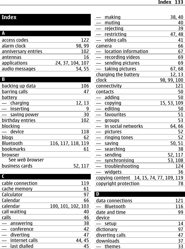 IndexAaccess codes 122alarm clock 98, 99anniversary entries 102antennas 16applications 24, 37, 104, 107audio messages 54, 55Bbacking up data 106barring calls 47battery—  charging 12, 13—  inserting 9—  saving power 30birthday entries 102blocking—  device 118blogs 62Bluetooth 116, 117, 118, 119bookmarks 61browserSee web browserbusiness cards 52, 117Ccable connection 119cache memory 61Calculator 97Calendar 66calendar 100, 101, 102, 103call waiting 40calls 46—  answering 38—  conference 42—  diverting 47—  internet calls 44, 45—  last dialled 45—  making 38, 40—  muting 40—  rejecting 39—  restricting 47, 48—  video calls 41camera 66—  location information 67—  recording videos 69—  sending pictures 69—  taking pictures 67, 68charging the battery 12, 13clock 98, 99, 100connectivity 121contacts 50—  adding 50—  copying 15, 53, 109—  editing 50—  favourites 51—  groups 53—  in social networks 64, 66—  pictures 52—  ringing tones 52—  saving 50, 51—  searching 38—  sending 52, 117—  synchronising 53, 108—  troubleshooting 124—  widgets 36copying content 14, 15, 74, 77, 109, 119copyright protection 78Ddata connections 121—  Bluetooth 116date and time 99device—  setup 14dictionary 97diverting calls 47downloads 37—  themes 33Index 133