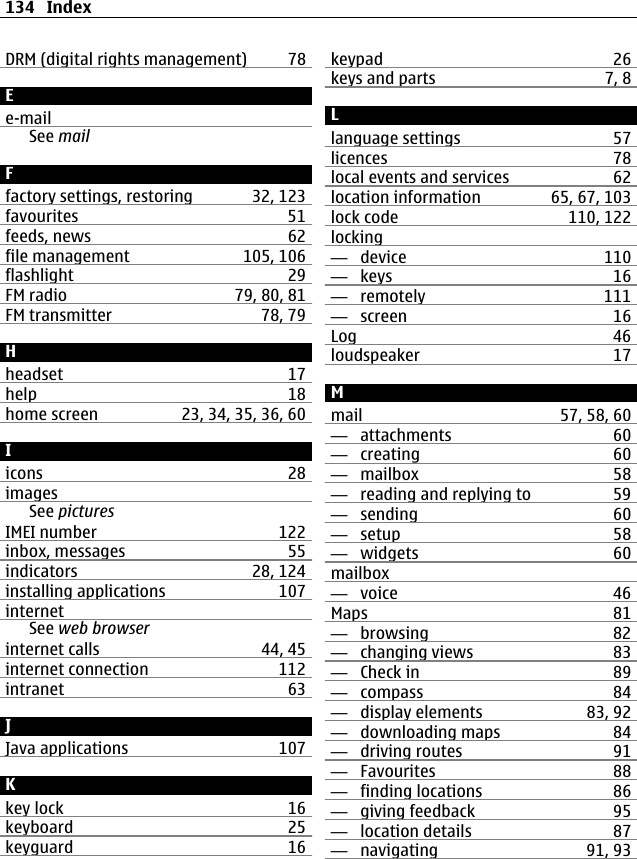 DRM (digital rights management) 78Ee-mailSee mailFfactory settings, restoring 32, 123favourites 51feeds, news 62file management 105, 106flashlight 29FM radio 79, 80, 81FM transmitter 78, 79Hheadset 17help 18home screen 23, 34, 35, 36, 60Iicons 28imagesSee picturesIMEI number 122inbox, messages 55indicators 28, 124installing applications 107internetSee web browserinternet calls 44, 45internet connection 112intranet 63JJava applications 107Kkey lock 16keyboard 25keyguard 16keypad 26keys and parts 7, 8Llanguage settings 57licences 78local events and services 62location information 65, 67, 103lock code 110, 122locking—  device 110—  keys 16—  remotely 111—  screen 16Log 46loudspeaker 17Mmail 57, 58, 60—  attachments 60—  creating 60—  mailbox 58—  reading and replying to 59—  sending 60—  setup 58—  widgets 60mailbox—  voice 46Maps 81—  browsing 82—  changing views 83—  Check in 89—  compass 84—  display elements 83, 92—  downloading maps 84—  driving routes 91—  Favourites 88—  finding locations 86—  giving feedback 95—  location details 87—  navigating 91, 93134 Index
