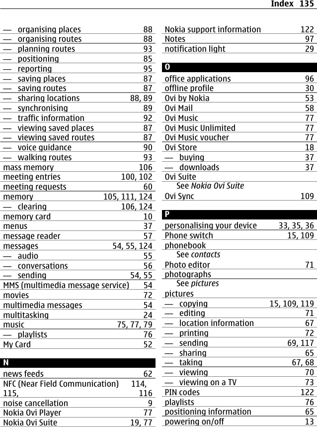 —  organising places 88—  organising routes 88—  planning routes 93—  positioning 85—  reporting 95—  saving places 87—  saving routes 87—  sharing locations 88, 89—  synchronising 89—  traffic information 92—  viewing saved places 87—  viewing saved routes 87—  voice guidance 90—  walking routes 93mass memory 106meeting entries 100, 102meeting requests 60memory 105, 111, 124—  clearing 106, 124memory card 10menus 37message reader 57messages 54, 55, 124—  audio 55—  conversations 56—  sending 54, 55MMS (multimedia message service) 54movies 72multimedia messages 54multitasking 24music 75, 77, 79—  playlists 76My Card 52Nnews feeds 62NFC (Near Field Communication) 114,115, 116noise cancellation 9Nokia Ovi Player 77Nokia Ovi Suite 19, 77Nokia support information 122Notes 97notification light 29Ooffice applications 96offline profile 30Ovi by Nokia 53Ovi Mail 58Ovi Music 77Ovi Music Unlimited 77Ovi Music voucher 77Ovi Store 18—  buying 37—  downloads 37Ovi SuiteSee Nokia Ovi SuiteOvi Sync 109Ppersonalising your device 33, 35, 36Phone switch 15, 109phonebookSee contactsPhoto editor 71photographsSee picturespictures—  copying 15, 109, 119—  editing 71—  location information 67—  printing 72—  sending 69, 117—  sharing 65—  taking 67, 68—  viewing 70—  viewing on a TV 73PIN codes 122playlists 76positioning information 65powering on/off 13Index 135