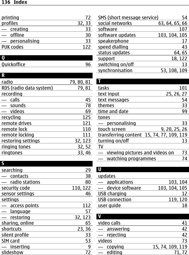 printing 72profiles 32, 33—  creating 33—  offline 30—  personalising 33PUK codes 122QQuickoffice 96Rradio 79, 80, 81RDS (radio data system) 79, 81recording—  calls 45—  sounds 78—  videos 69recycling 125remote drives 121remote lock 110remote locking 111restoring settings 32, 123ringing tones 32, 52ringtones 33, 46Ssearching 29—  contacts 38—  radio stations 80security code 110, 122sensor settings 46settings—  access points 112—  language 57—  restoring 32, 123sharing, online 65shortcuts 23, 36silent profile 33SIM card 53—  inserting 9slideshow 72SMS (short message service) 54social networks 63, 64, 65, 66software 107software updates 103, 104, 105speakerphone 17speed dialling 43status updates 64, 65support 18, 122switching on/off 13synchronisation 53, 108, 109Ttasks 101text input 25, 26, 27text messages 54themes 33time and date 99tones—  personalising 33touch screen 9, 20, 25, 26transferring content 15, 74, 77, 109, 119turning on/off 13TV—  viewing pictures and videos on 73—  watching programmes 74Uupdates—  applications 103, 104—  device software 103, 104, 105USB charging 12USB connection 119, 120user guide 18Vvideo calls 41—  answering 42—  rejecting 42videos 73—  copying 15, 74, 109, 119—  editing 71, 72136 Index