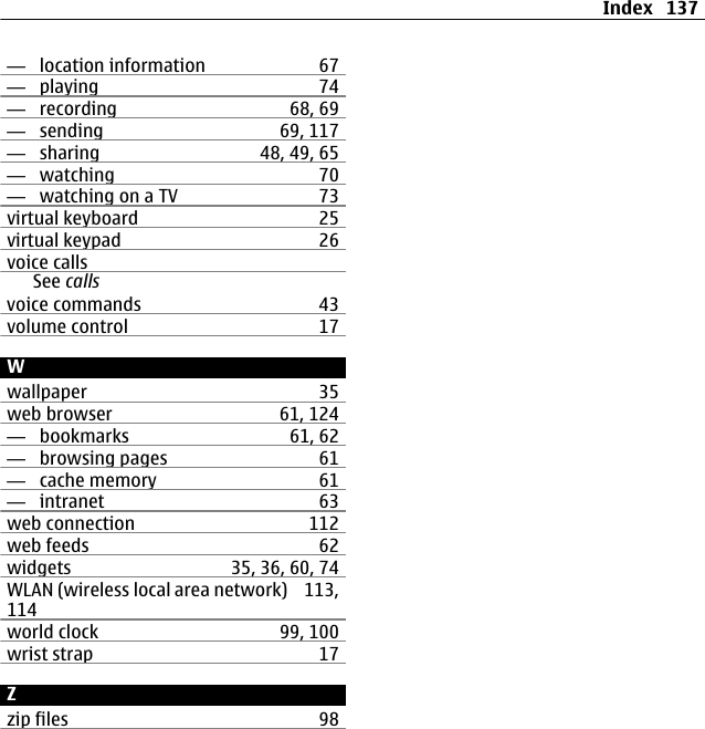 —  location information 67—  playing 74—  recording 68, 69—  sending 69, 117—  sharing 48, 49, 65—  watching 70—  watching on a TV 73virtual keyboard 25virtual keypad 26voice callsSee callsvoice commands 43volume control 17Wwallpaper 35web browser 61, 124—  bookmarks 61, 62—  browsing pages 61—  cache memory 61—  intranet 63web connection 112web feeds 62widgets 35, 36, 60, 74WLAN (wireless local area network) 113,114world clock 99, 100wrist strap 17Zzip files 98Index 137