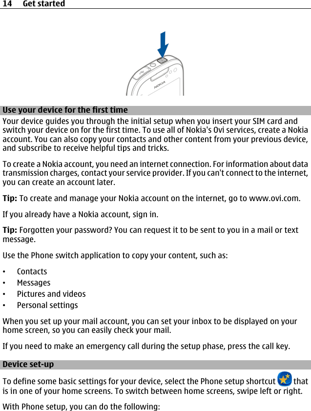 Use your device for the first timeYour device guides you through the initial setup when you insert your SIM card andswitch your device on for the first time. To use all of Nokia&apos;s Ovi services, create a Nokiaaccount. You can also copy your contacts and other content from your previous device,and subscribe to receive helpful tips and tricks.To create a Nokia account, you need an internet connection. For information about datatransmission charges, contact your service provider. If you can&apos;t connect to the internet,you can create an account later.Tip: To create and manage your Nokia account on the internet, go to www.ovi.com.If you already have a Nokia account, sign in.Tip: Forgotten your password? You can request it to be sent to you in a mail or textmessage.Use the Phone switch application to copy your content, such as:•Contacts•Messages•Pictures and videos•Personal settingsWhen you set up your mail account, you can set your inbox to be displayed on yourhome screen, so you can easily check your mail.If you need to make an emergency call during the setup phase, press the call key.Device set-upTo define some basic settings for your device, select the Phone setup shortcut   thatis in one of your home screens. To switch between home screens, swipe left or right.With Phone setup, you can do the following:14 Get started