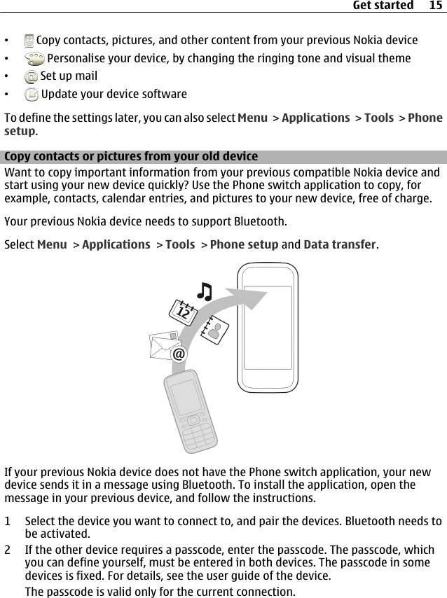 • Copy contacts, pictures, and other content from your previous Nokia device• Personalise your device, by changing the ringing tone and visual theme• Set up mail• Update your device softwareTo define the settings later, you can also select Menu &gt; Applications &gt; Tools &gt; Phonesetup.Copy contacts or pictures from your old deviceWant to copy important information from your previous compatible Nokia device andstart using your new device quickly? Use the Phone switch application to copy, forexample, contacts, calendar entries, and pictures to your new device, free of charge.Your previous Nokia device needs to support Bluetooth.Select Menu &gt; Applications &gt; Tools &gt; Phone setup and Data transfer.If your previous Nokia device does not have the Phone switch application, your newdevice sends it in a message using Bluetooth. To install the application, open themessage in your previous device, and follow the instructions.1 Select the device you want to connect to, and pair the devices. Bluetooth needs tobe activated.2 If the other device requires a passcode, enter the passcode. The passcode, whichyou can define yourself, must be entered in both devices. The passcode in somedevices is fixed. For details, see the user guide of the device.The passcode is valid only for the current connection.Get started 15