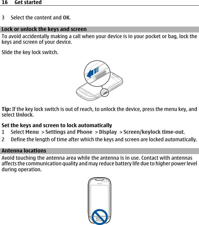 3 Select the content and OK.Lock or unlock the keys and screenTo avoid accidentally making a call when your device is in your pocket or bag, lock thekeys and screen of your device.Slide the key lock switch.Tip: If the key lock switch is out of reach, to unlock the device, press the menu key, andselect Unlock.Set the keys and screen to lock automatically1 Select Menu &gt; Settings and Phone &gt; Display &gt; Screen/keylock time-out.2 Define the length of time after which the keys and screen are locked automatically.Antenna locationsAvoid touching the antenna area while the antenna is in use. Contact with antennasaffects the communication quality and may reduce battery life due to higher power levelduring operation.16 Get started