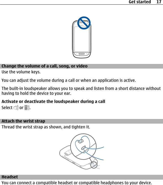 Change the volume of a call, song, or videoUse the volume keys.You can adjust the volume during a call or when an application is active.The built-in loudspeaker allows you to speak and listen from a short distance withouthaving to hold the device to your ear.Activate or deactivate the loudspeaker during a callSelect   or  .Attach the wrist strapThread the wrist strap as shown, and tighten it.HeadsetYou can connect a compatible headset or compatible headphones to your device.Get started 17