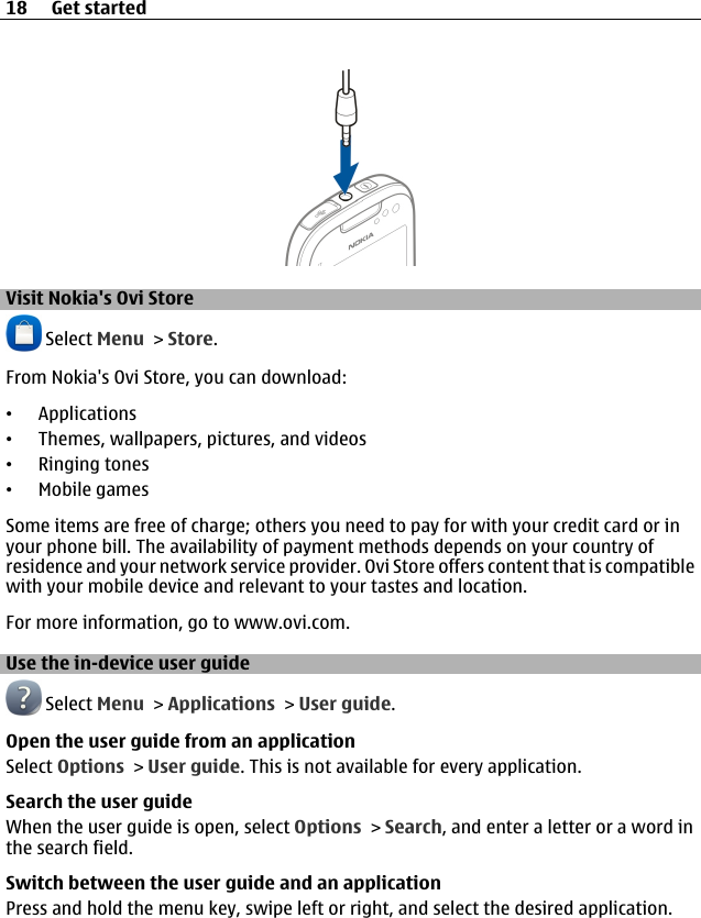 Visit Nokia&apos;s Ovi Store Select Menu &gt; Store.From Nokia&apos;s Ovi Store, you can download:•Applications•Themes, wallpapers, pictures, and videos•Ringing tones•Mobile gamesSome items are free of charge; others you need to pay for with your credit card or inyour phone bill. The availability of payment methods depends on your country ofresidence and your network service provider. Ovi Store offers content that is compatiblewith your mobile device and relevant to your tastes and location.For more information, go to www.ovi.com.Use the in-device user guide Select Menu &gt; Applications &gt; User guide.Open the user guide from an applicationSelect Options &gt; User guide. This is not available for every application.Search the user guideWhen the user guide is open, select Options &gt; Search, and enter a letter or a word inthe search field.Switch between the user guide and an applicationPress and hold the menu key, swipe left or right, and select the desired application.18 Get started