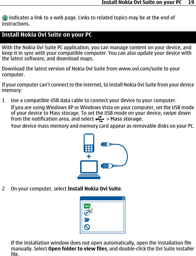  indicates a link to a web page. Links to related topics may be at the end ofinstructions.Install Nokia Ovi Suite on your PCWith the Nokia Ovi Suite PC application, you can manage content on your device, andkeep it in sync with your compatible computer. You can also update your device withthe latest software, and download maps.Download the latest version of Nokia Ovi Suite from www.ovi.com/suite to yourcomputer.If your computer can&apos;t connect to the internet, to install Nokia Ovi Suite from your devicememory:1 Use a compatible USB data cable to connect your device to your computer.If you are using Windows XP or Windows Vista on your computer, set the USB modeof your device to Mass storage. To set the USB mode on your device, swipe downfrom the notification area, and select   &gt; Mass storage.Your device mass memory and memory card appear as removable disks on your PC.2 On your computer, select Install Nokia Ovi Suite.If the installation window does not open automatically, open the installation filemanually. Select Open folder to view files, and double-click the Ovi Suite installerfile.Install Nokia Ovi Suite on your PC 19