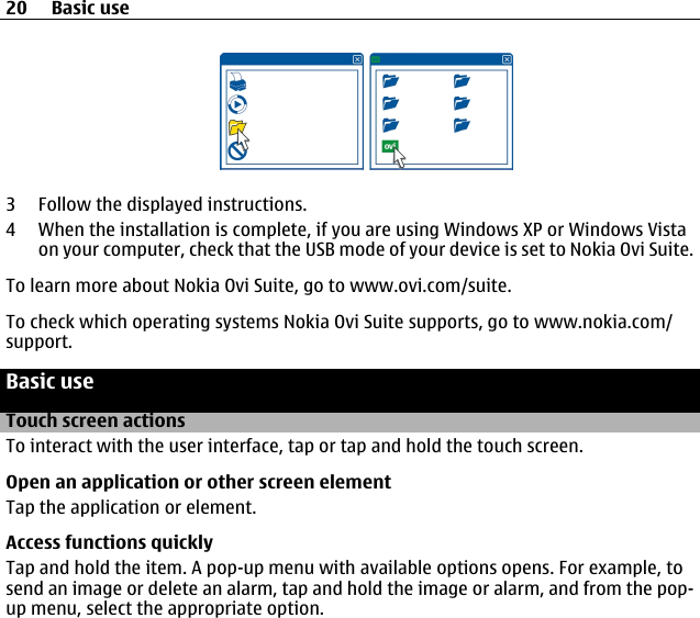 3 Follow the displayed instructions.4 When the installation is complete, if you are using Windows XP or Windows Vistaon your computer, check that the USB mode of your device is set to Nokia Ovi Suite.To learn more about Nokia Ovi Suite, go to www.ovi.com/suite.To check which operating systems Nokia Ovi Suite supports, go to www.nokia.com/support.Basic useTouch screen actionsTo interact with the user interface, tap or tap and hold the touch screen.Open an application or other screen elementTap the application or element.Access functions quicklyTap and hold the item. A pop-up menu with available options opens. For example, tosend an image or delete an alarm, tap and hold the image or alarm, and from the pop-up menu, select the appropriate option.20 Basic use