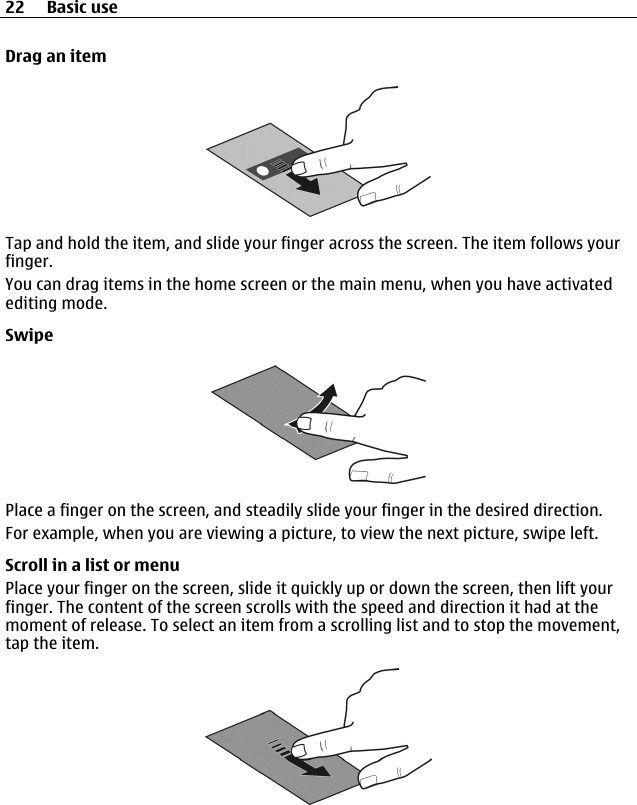 Drag an itemTap and hold the item, and slide your finger across the screen. The item follows yourfinger.You can drag items in the home screen or the main menu, when you have activatedediting mode.SwipePlace a finger on the screen, and steadily slide your finger in the desired direction.For example, when you are viewing a picture, to view the next picture, swipe left.Scroll in a list or menuPlace your finger on the screen, slide it quickly up or down the screen, then lift yourfinger. The content of the screen scrolls with the speed and direction it had at themoment of release. To select an item from a scrolling list and to stop the movement,tap the item.22 Basic use