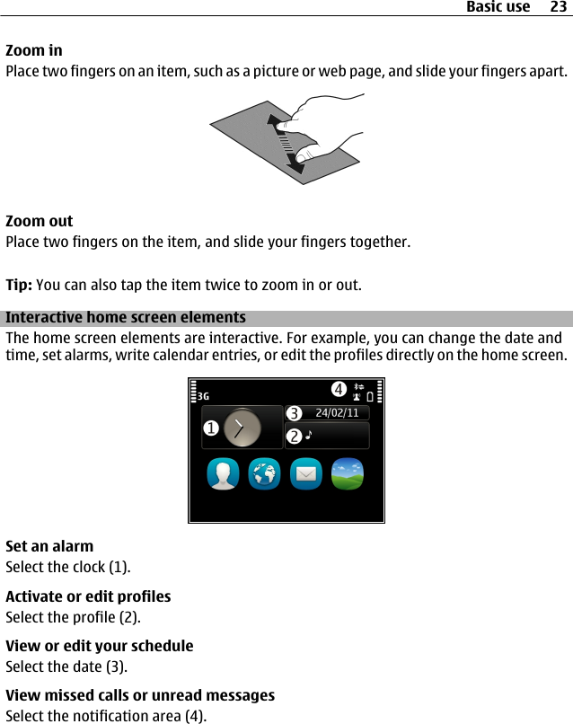 Zoom inPlace two fingers on an item, such as a picture or web page, and slide your fingers apart.Zoom outPlace two fingers on the item, and slide your fingers together.Tip: You can also tap the item twice to zoom in or out.Interactive home screen elementsThe home screen elements are interactive. For example, you can change the date andtime, set alarms, write calendar entries, or edit the profiles directly on the home screen.Set an alarmSelect the clock (1).Activate or edit profilesSelect the profile (2).View or edit your scheduleSelect the date (3).View missed calls or unread messagesSelect the notification area (4).Basic use 23