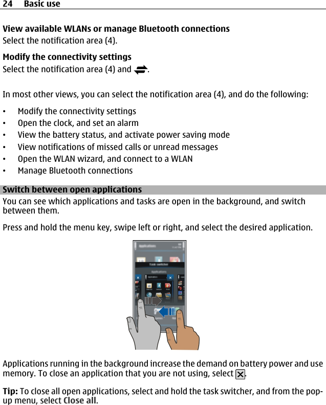 View available WLANs or manage Bluetooth connectionsSelect the notification area (4).Modify the connectivity settingsSelect the notification area (4) and  .In most other views, you can select the notification area (4), and do the following:•Modify the connectivity settings•Open the clock, and set an alarm•View the battery status, and activate power saving mode•View notifications of missed calls or unread messages•Open the WLAN wizard, and connect to a WLAN•Manage Bluetooth connectionsSwitch between open applicationsYou can see which applications and tasks are open in the background, and switchbetween them.Press and hold the menu key, swipe left or right, and select the desired application.Applications running in the background increase the demand on battery power and usememory. To close an application that you are not using, select  .Tip: To close all open applications, select and hold the task switcher, and from the pop-up menu, select Close all.24 Basic use