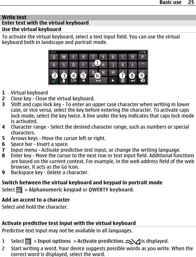 Write textEnter text with the virtual keyboardUse the virtual keyboardTo activate the virtual keyboard, select a text input field. You can use the virtualkeyboard both in landscape and portrait mode.1Virtual keyboard2Close key - Close the virtual keyboard.3Shift and caps lock key - To enter an upper case character when writing in lowercase, or vice versa, select the key before entering the character. To activate capslock mode, select the key twice. A line under the key indicates that caps lock modeis activated.4Character range - Select the desired character range, such as numbers or specialcharacters.5Arrows keys - Move the cursor left or right.6Space bar - Insert a space.7Input menu - Activate predictive text input, or change the writing language.8Enter key - Move the cursor to the next row or text input field. Additional functionsare based on the current context. For example, in the web address field of the webbrowser, it acts as the Go icon.9Backspace key - Delete a character.Switch between the virtual keyboard and keypad in portrait modeSelect   &gt; Alphanumeric keypad or QWERTY keyboard.Add an accent to a characterSelect and hold the character.Activate predictive text input with the virtual keyboardPredictive text input may not be available in all languages.1 Select   &gt; Input options &gt; Activate prediction.   is displayed.2 Start writing a word. Your device suggests possible words as you write. When thecorrect word is displayed, select the word.Basic use 25