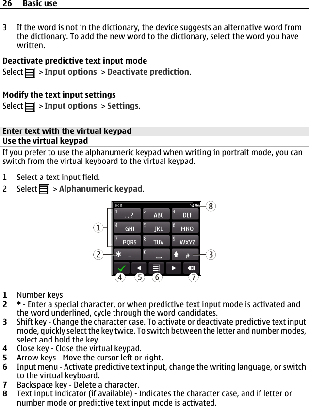 3 If the word is not in the dictionary, the device suggests an alternative word fromthe dictionary. To add the new word to the dictionary, select the word you havewritten.Deactivate predictive text input modeSelect   &gt; Input options &gt; Deactivate prediction.Modify the text input settingsSelect   &gt; Input options &gt; Settings.Enter text with the virtual keypadUse the virtual keypadIf you prefer to use the alphanumeric keypad when writing in portrait mode, you canswitch from the virtual keyboard to the virtual keypad.1 Select a text input field.2 Select   &gt; Alphanumeric keypad.1Number keys2* - Enter a special character, or when predictive text input mode is activated andthe word underlined, cycle through the word candidates.3Shift key - Change the character case. To activate or deactivate predictive text inputmode, quickly select the key twice. To switch between the letter and number modes,select and hold the key.4Close key - Close the virtual keypad.5Arrow keys - Move the cursor left or right.6Input menu - Activate predictive text input, change the writing language, or switchto the virtual keyboard.7Backspace key - Delete a character.8Text input indicator (if available) - Indicates the character case, and if letter ornumber mode or predictive text input mode is activated.26 Basic use