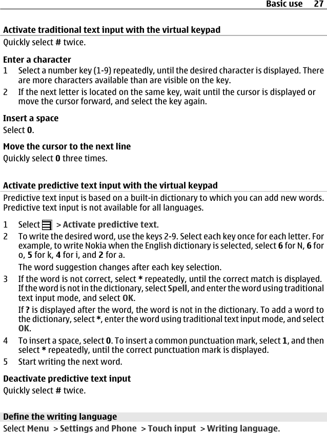 Activate traditional text input with the virtual keypadQuickly select # twice.Enter a character1 Select a number key (1-9) repeatedly, until the desired character is displayed. Thereare more characters available than are visible on the key.2 If the next letter is located on the same key, wait until the cursor is displayed ormove the cursor forward, and select the key again.Insert a spaceSelect 0.Move the cursor to the next lineQuickly select 0 three times.Activate predictive text input with the virtual keypadPredictive text input is based on a built-in dictionary to which you can add new words.Predictive text input is not available for all languages.1 Select   &gt; Activate predictive text.2 To write the desired word, use the keys 2-9. Select each key once for each letter. Forexample, to write Nokia when the English dictionary is selected, select 6 for N, 6 foro, 5 for k, 4 for i, and 2 for a.The word suggestion changes after each key selection.3 If the word is not correct, select * repeatedly, until the correct match is displayed.If the word is not in the dictionary, select Spell, and enter the word using traditionaltext input mode, and select OK.If ? is displayed after the word, the word is not in the dictionary. To add a word tothe dictionary, select *, enter the word using traditional text input mode, and selectOK.4 To insert a space, select 0. To insert a common punctuation mark, select 1, and thenselect * repeatedly, until the correct punctuation mark is displayed.5 Start writing the next word.Deactivate predictive text inputQuickly select # twice.Define the writing languageSelect Menu &gt; Settings and Phone &gt; Touch input &gt; Writing language.Basic use 27