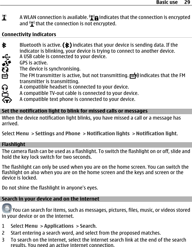 A WLAN connection is available.   indicates that the connection is encryptedand   that the connection is not encrypted.Connectivity indicatorsBluetooth is active.   indicates that your device is sending data. If theindicator is blinking, your device is trying to connect to another device.A USB cable is connected to your device.GPS is active.The device is synchronising.The FM transmitter is active, but not transmitting.   indicates that the FMtransmitter is transmitting.A compatible headset is connected to your device.A compatible TV-out cable is connected to your device.A compatible text phone is connected to your device.Set the notification light to blink for missed calls or messagesWhen the device notification light blinks, you have missed a call or a message hasarrived.Select Menu &gt; Settings and Phone &gt; Notification lights &gt; Notification light.FlashlightThe camera flash can be used as a flashlight. To switch the flashlight on or off, slide andhold the key lock switch for two seconds.The flashlight can only be used when you are on the home screen. You can switch theflashlight on also when you are on the home screen and the keys and screen or thedevice is locked.Do not shine the flashlight in anyone&apos;s eyes.Search in your device and on the internet You can search for items, such as messages, pictures, files, music, or videos storedin your device or on the internet.1 Select Menu &gt; Applications &gt; Search.2 Start entering a search word, and select from the proposed matches.3 To search on the internet, select the internet search link at the end of the searchresults. You need an active internet connection.Basic use 29