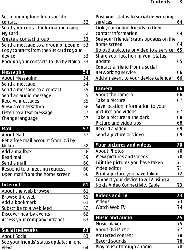 Set a ringing tone for a specificcontact 52Send your contact information usingMy Card 52Create a contact group 53Send a message to a group of people 53Copy contacts from the SIM card to yourdevice 53Back up your contacts to Ovi by Nokia 53Messaging 54About Messaging 54Send a message 54Send a message to a contact 55Send an audio message 55Receive messages 55View a conversation 56Listen to a text message 57Change language 57Mail 57About Mail 57Get a free mail account from Ovi byNokia 58Add a mailbox 58Read mail 59Send a mail 60Respond to a meeting request 60Open mail from the home screen 60Internet 61About the web browser 61Browse the web 61Add a bookmark 61Subscribe to a web feed 62Discover nearby events 62Access your company intranet 63Social networks 63About Social 63See your friends&apos; status updates in oneview 64Post your status to social networkingservices 64Link your online friends to theircontact information 64See your friends&apos; status updates on thehome screen 64Upload a picture or video to a service 65Share your location in your statusupdate 65Contact a friend from a socialnetworking service 66Add an event to your device calendar 66Camera 66About the camera 66Take a picture 67Save location information to yourpictures and videos 67Take a picture in the dark 68Picture and video tips 68Record a video 69Send a picture or video 69Your pictures and videos 70About Photos 70View pictures and videos 70Edit the pictures you have taken 71Video editor 71Print a picture you have taken 72Connect your device to a TV using aNokia Video Connectivity Cable 73Videos and TV 73Videos 73Watch Web TV 74Music and audio 75Music player 75About Ovi Music 77Protected content 78Record sounds 78Play music through a radio 78Contents 3