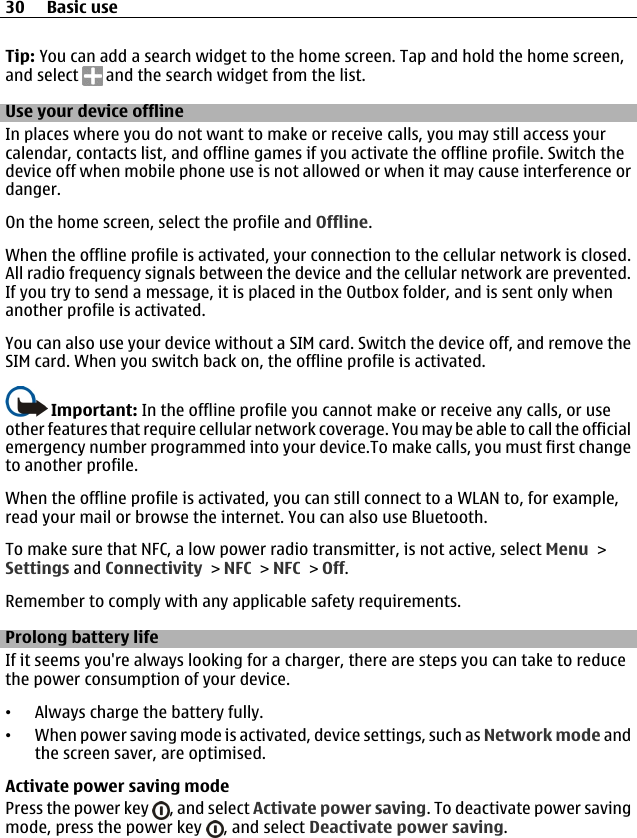Tip: You can add a search widget to the home screen. Tap and hold the home screen,and select   and the search widget from the list.Use your device offlineIn places where you do not want to make or receive calls, you may still access yourcalendar, contacts list, and offline games if you activate the offline profile. Switch thedevice off when mobile phone use is not allowed or when it may cause interference ordanger.On the home screen, select the profile and Offline.When the offline profile is activated, your connection to the cellular network is closed.All radio frequency signals between the device and the cellular network are prevented.If you try to send a message, it is placed in the Outbox folder, and is sent only whenanother profile is activated.You can also use your device without a SIM card. Switch the device off, and remove theSIM card. When you switch back on, the offline profile is activated.Important: In the offline profile you cannot make or receive any calls, or useother features that require cellular network coverage. You may be able to call the officialemergency number programmed into your device.To make calls, you must first changeto another profile.When the offline profile is activated, you can still connect to a WLAN to, for example,read your mail or browse the internet. You can also use Bluetooth.To make sure that NFC, a low power radio transmitter, is not active, select Menu &gt;Settings and Connectivity &gt; NFC &gt; NFC &gt; Off.Remember to comply with any applicable safety requirements.Prolong battery lifeIf it seems you&apos;re always looking for a charger, there are steps you can take to reducethe power consumption of your device.•Always charge the battery fully.•When power saving mode is activated, device settings, such as Network mode andthe screen saver, are optimised.Activate power saving modePress the power key  , and select Activate power saving. To deactivate power savingmode, press the power key  , and select Deactivate power saving.30 Basic use