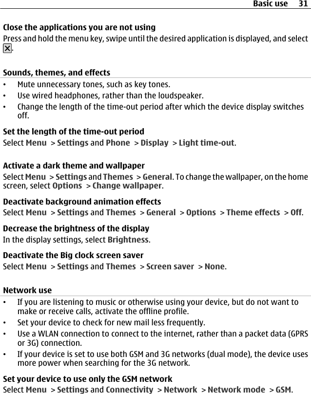 Close the applications you are not usingPress and hold the menu key, swipe until the desired application is displayed, and select.Sounds, themes, and effects•Mute unnecessary tones, such as key tones.•Use wired headphones, rather than the loudspeaker.•Change the length of the time-out period after which the device display switchesoff.Set the length of the time-out periodSelect Menu &gt; Settings and Phone &gt; Display &gt; Light time-out.Activate a dark theme and wallpaperSelect Menu &gt;  Settings and Themes &gt; General. To change the wallpaper, on the homescreen, select Options &gt; Change wallpaper.Deactivate background animation effectsSelect Menu &gt; Settings and Themes &gt; General &gt; Options &gt; Theme effects &gt; Off.Decrease the brightness of the displayIn the display settings, select Brightness.Deactivate the Big clock screen saverSelect Menu &gt; Settings and Themes &gt; Screen saver &gt; None.Network use•If you are listening to music or otherwise using your device, but do not want tomake or receive calls, activate the offline profile.•Set your device to check for new mail less frequently.•Use a WLAN connection to connect to the internet, rather than a packet data (GPRSor 3G) connection.•If your device is set to use both GSM and 3G networks (dual mode), the device usesmore power when searching for the 3G network.Set your device to use only the GSM networkSelect Menu &gt; Settings and Connectivity &gt; Network &gt; Network mode &gt; GSM.Basic use 31