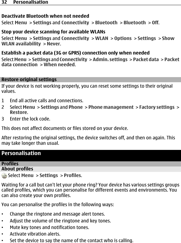 Deactivate Bluetooth when not neededSelect Menu &gt; Settings and Connectivity &gt; Bluetooth &gt; Bluetooth &gt; Off.Stop your device scanning for available WLANsSelect Menu &gt; Settings and Connectivity &gt; WLAN &gt; Options &gt; Settings &gt; ShowWLAN availability &gt; Never.Establish a packet data (3G or GPRS) connection only when neededSelect Menu &gt; Settings and Connectivity &gt; Admin. settings &gt;  Packet data &gt; Packetdata connection &gt; When needed.Restore original settingsIf your device is not working properly, you can reset some settings to their originalvalues.1 End all active calls and connections.2 Select Menu &gt; Settings and Phone &gt; Phone management &gt; Factory settings &gt;Restore.3 Enter the lock code.This does not affect documents or files stored on your device.After restoring the original settings, the device switches off, and then on again. Thismay take longer than usual.PersonalisationProfilesAbout profiles Select Menu &gt; Settings &gt; Profiles.Waiting for a call but can&apos;t let your phone ring? Your device has various settings groupscalled profiles, which you can personalise for different events and environments. Youcan also create your own profiles.You can personalise the profiles in the following ways:•Change the ringtone and message alert tones.•Adjust the volume of the ringtone and key tones.•Mute key tones and notification tones.•Activate vibration alerts.•Set the device to say the name of the contact who is calling.32 Personalisation