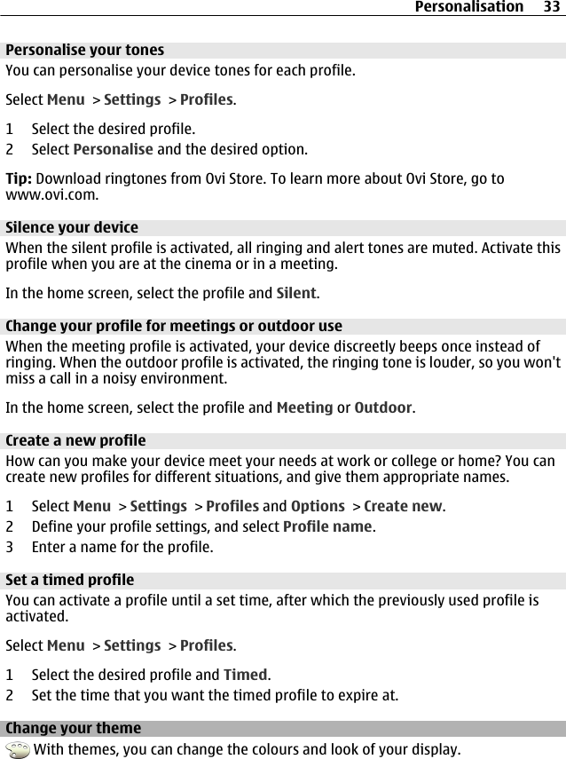 Personalise your tonesYou can personalise your device tones for each profile.Select Menu &gt; Settings &gt; Profiles.1 Select the desired profile.2 Select Personalise and the desired option.Tip: Download ringtones from Ovi Store. To learn more about Ovi Store, go towww.ovi.com.Silence your deviceWhen the silent profile is activated, all ringing and alert tones are muted. Activate thisprofile when you are at the cinema or in a meeting.In the home screen, select the profile and Silent.Change your profile for meetings or outdoor useWhen the meeting profile is activated, your device discreetly beeps once instead ofringing. When the outdoor profile is activated, the ringing tone is louder, so you won&apos;tmiss a call in a noisy environment.In the home screen, select the profile and Meeting or Outdoor.Create a new profileHow can you make your device meet your needs at work or college or home? You cancreate new profiles for different situations, and give them appropriate names.1 Select Menu &gt; Settings &gt; Profiles and Options &gt; Create new.2 Define your profile settings, and select Profile name.3 Enter a name for the profile.Set a timed profileYou can activate a profile until a set time, after which the previously used profile isactivated.Select Menu &gt; Settings &gt; Profiles.1 Select the desired profile and Timed.2 Set the time that you want the timed profile to expire at.Change your theme With themes, you can change the colours and look of your display.Personalisation 33