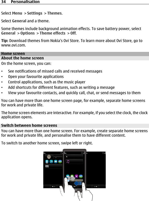 Select Menu &gt; Settings &gt; Themes.Select General and a theme.Some themes include background animation effects. To save battery power, selectGeneral &gt; Options &gt; Theme effects &gt; Off.Tip: Download themes from Nokia&apos;s Ovi Store. To learn more about Ovi Store, go towww.ovi.com.Home screenAbout the home screenOn the home screen, you can:•See notifications of missed calls and received messages•Open your favourite applications•Control applications, such as the music player•Add shortcuts for different features, such as writing a message•View your favourite contacts, and quickly call, chat, or send messages to themYou can have more than one home screen page, for example, separate home screensfor work and private life.The home screen elements are interactive. For example, if you select the clock, the clockapplication opens.Switch between home screensYou can have more than one home screen. For example, create separate home screensfor work and private life, and personalise them to have different content.To switch to another home screen, swipe left or right.34 Personalisation