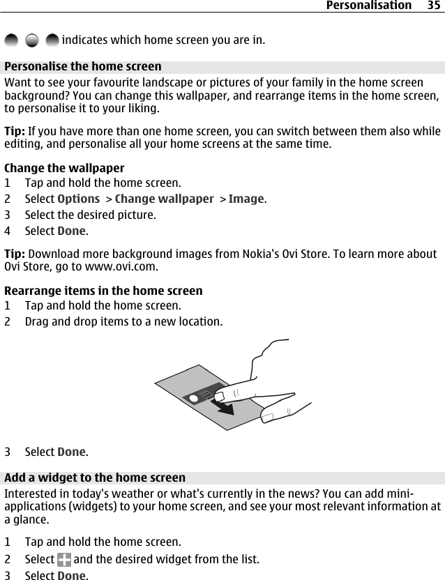  indicates which home screen you are in.Personalise the home screenWant to see your favourite landscape or pictures of your family in the home screenbackground? You can change this wallpaper, and rearrange items in the home screen,to personalise it to your liking.Tip: If you have more than one home screen, you can switch between them also whileediting, and personalise all your home screens at the same time.Change the wallpaper1 Tap and hold the home screen.2 Select Options &gt; Change wallpaper &gt; Image.3 Select the desired picture.4 Select Done.Tip: Download more background images from Nokia&apos;s Ovi Store. To learn more aboutOvi Store, go to www.ovi.com.Rearrange items in the home screen1 Tap and hold the home screen.2 Drag and drop items to a new location.3 Select Done.Add a widget to the home screenInterested in today&apos;s weather or what&apos;s currently in the news? You can add mini-applications (widgets) to your home screen, and see your most relevant information ata glance.1 Tap and hold the home screen.2 Select   and the desired widget from the list.3 Select Done.Personalisation 35