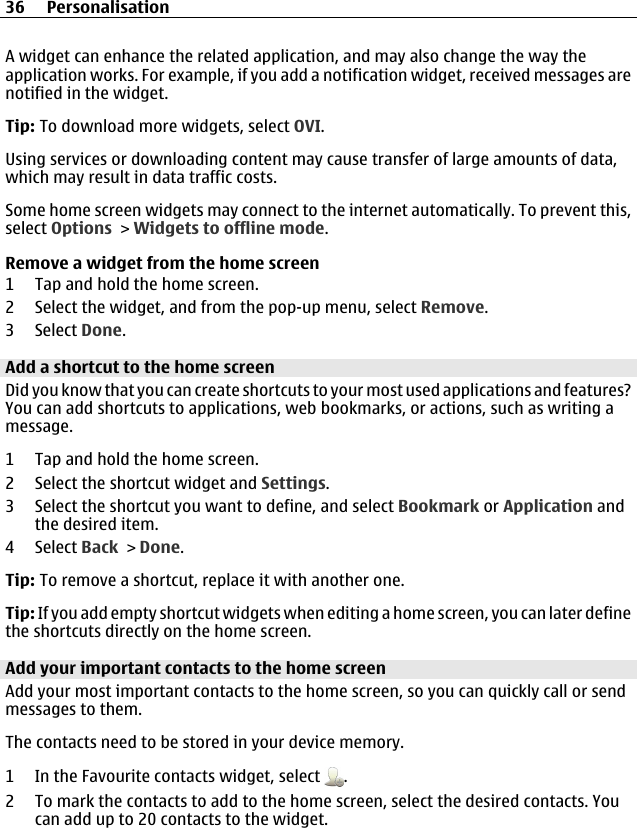 A widget can enhance the related application, and may also change the way theapplication works. For example, if you add a notification widget, received messages arenotified in the widget.Tip: To download more widgets, select OVI.Using services or downloading content may cause transfer of large amounts of data,which may result in data traffic costs.Some home screen widgets may connect to the internet automatically. To prevent this,select Options &gt; Widgets to offline mode.Remove a widget from the home screen1 Tap and hold the home screen.2 Select the widget, and from the pop-up menu, select Remove.3 Select Done.Add a shortcut to the home screenDid you know that you can create shortcuts to your most used applications and features?You can add shortcuts to applications, web bookmarks, or actions, such as writing amessage.1 Tap and hold the home screen.2 Select the shortcut widget and Settings.3 Select the shortcut you want to define, and select Bookmark or Application andthe desired item.4 Select Back &gt; Done.Tip: To remove a shortcut, replace it with another one.Tip: If you add empty shortcut widgets when editing a home screen, you can later definethe shortcuts directly on the home screen.Add your important contacts to the home screenAdd your most important contacts to the home screen, so you can quickly call or sendmessages to them.The contacts need to be stored in your device memory.1 In the Favourite contacts widget, select  .2 To mark the contacts to add to the home screen, select the desired contacts. Youcan add up to 20 contacts to the widget.36 Personalisation