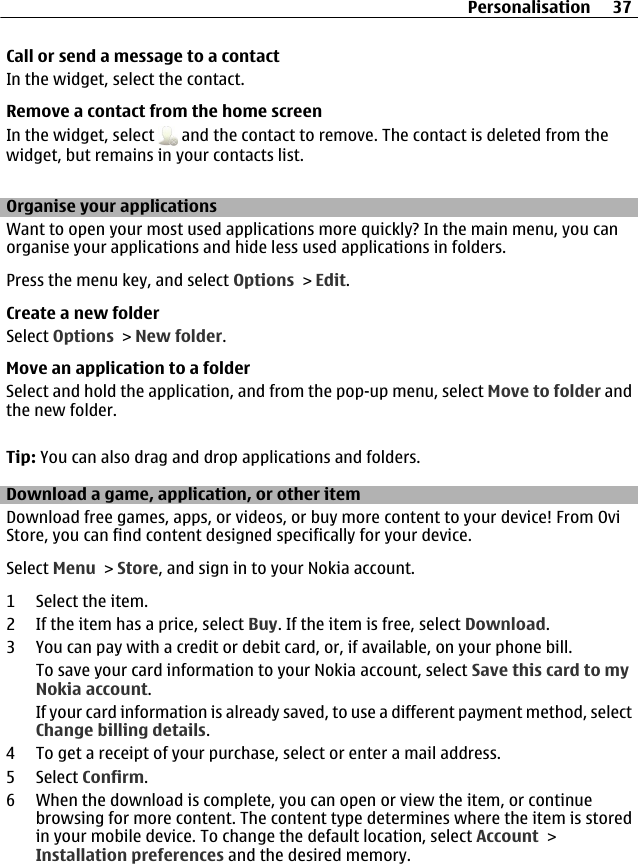 Call or send a message to a contactIn the widget, select the contact.Remove a contact from the home screenIn the widget, select   and the contact to remove. The contact is deleted from thewidget, but remains in your contacts list.Organise your applicationsWant to open your most used applications more quickly? In the main menu, you canorganise your applications and hide less used applications in folders.Press the menu key, and select Options &gt; Edit.Create a new folderSelect Options &gt; New folder.Move an application to a folderSelect and hold the application, and from the pop-up menu, select Move to folder andthe new folder.Tip: You can also drag and drop applications and folders.Download a game, application, or other itemDownload free games, apps, or videos, or buy more content to your device! From OviStore, you can find content designed specifically for your device.Select Menu &gt; Store, and sign in to your Nokia account.1 Select the item.2 If the item has a price, select Buy. If the item is free, select Download.3 You can pay with a credit or debit card, or, if available, on your phone bill.To save your card information to your Nokia account, select Save this card to myNokia account.If your card information is already saved, to use a different payment method, selectChange billing details.4 To get a receipt of your purchase, select or enter a mail address.5 Select Confirm.6 When the download is complete, you can open or view the item, or continuebrowsing for more content. The content type determines where the item is storedin your mobile device. To change the default location, select Account &gt;Installation preferences and the desired memory.Personalisation 37