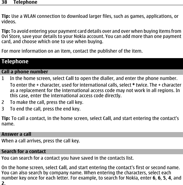 Tip: Use a WLAN connection to download larger files, such as games, applications, orvideos.Tip: To avoid entering your payment card details over and over when buying items fromOvi Store, save your details to your Nokia account. You can add more than one paymentcard, and choose which one to use when buying.For more information on an item, contact the publisher of the item.TelephoneCall a phone number1 In the home screen, select Call to open the dialler, and enter the phone number.To enter the + character, used for international calls, select * twice. The + characteras a replacement for the international access code may not work in all regions. Inthis case, enter the international access code directly.2 To make the call, press the call key.3 To end the call, press the end key.Tip: To call a contact, in the home screen, select Call, and start entering the contact&apos;sname.Answer a callWhen a call arrives, press the call key.Search for a contactYou can search for a contact you have saved in the contacts list.On the home screen, select Call, and start entering the contact&apos;s first or second name.You can also search by company name. When entering the characters, select eachnumber key once for each letter. For example, to search for Nokia, enter 6, 6, 5, 4, and2.38 Telephone